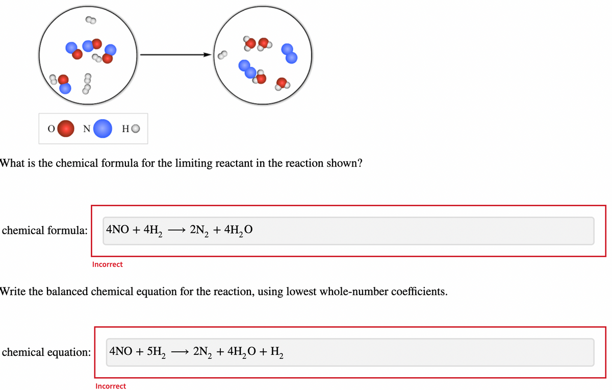 8
N
но
What is the chemical formula for the limiting reactant in the reaction shown?
chemical formula:
4NO + 4H₂ 2N₂ + 4H₂O
Incorrect
Write the balanced chemical equation for the reaction, using lowest whole-number coefficients.
chemical equation: 4NO + 5H₂
Incorrect
→ 2N₂ + 4H₂O + H₂