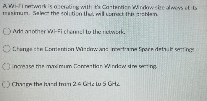 A Wi-Fi network is operating with it's Contention Window size always at its
maximum. Select the solution that will correct this problem.
Add another Wi-Fi channel to the network.
O Change the Contention Window and Interframe Space default settings.
O Increase the maximum Contention Window size setting.
Change the band from 2.4 GHz to 5 GHz.
