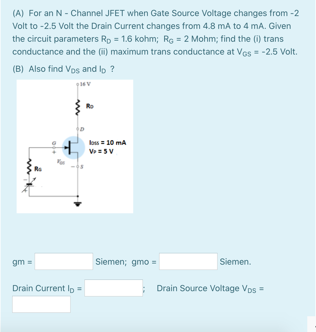 (A) For an N - Channel JFET when Gate Source Voltage changes from -2
Volt to -2.5 Volt the Drain Current changes from 4.8 mA to 4 mA. Given
the circuit parameters Rp = 1.6 kohm; Rg = 2 Mohm; find the (i) trans
conductance and the (ii) maximum trans conductance at VGs = -2.5 Volt.
(B) Also find VDs and Ip ?
916 V
RD
OD
Ipss = 10 mA
Vp = 5 V
Vos
RG
gm =
Siemen; gmo =
Siemen.
%3D
Drain Current Ip =
Drain Source Voltage VDs =
%3D
%3D
