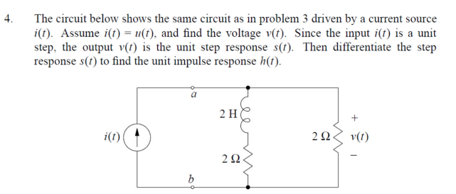 4.
The circuit below shows the same circuit as in problem 3 driven by a current source
i(t). Assume i(t) = u(t), and find the voltage v(t). Since the input i(t) is a unit
step, the output v(t) is the unit step response s(t). Then differentiate the step
response s(t) to find the unit impulse response h(t).
i(t)
b
2 H
292
292.
+
v(t)
-