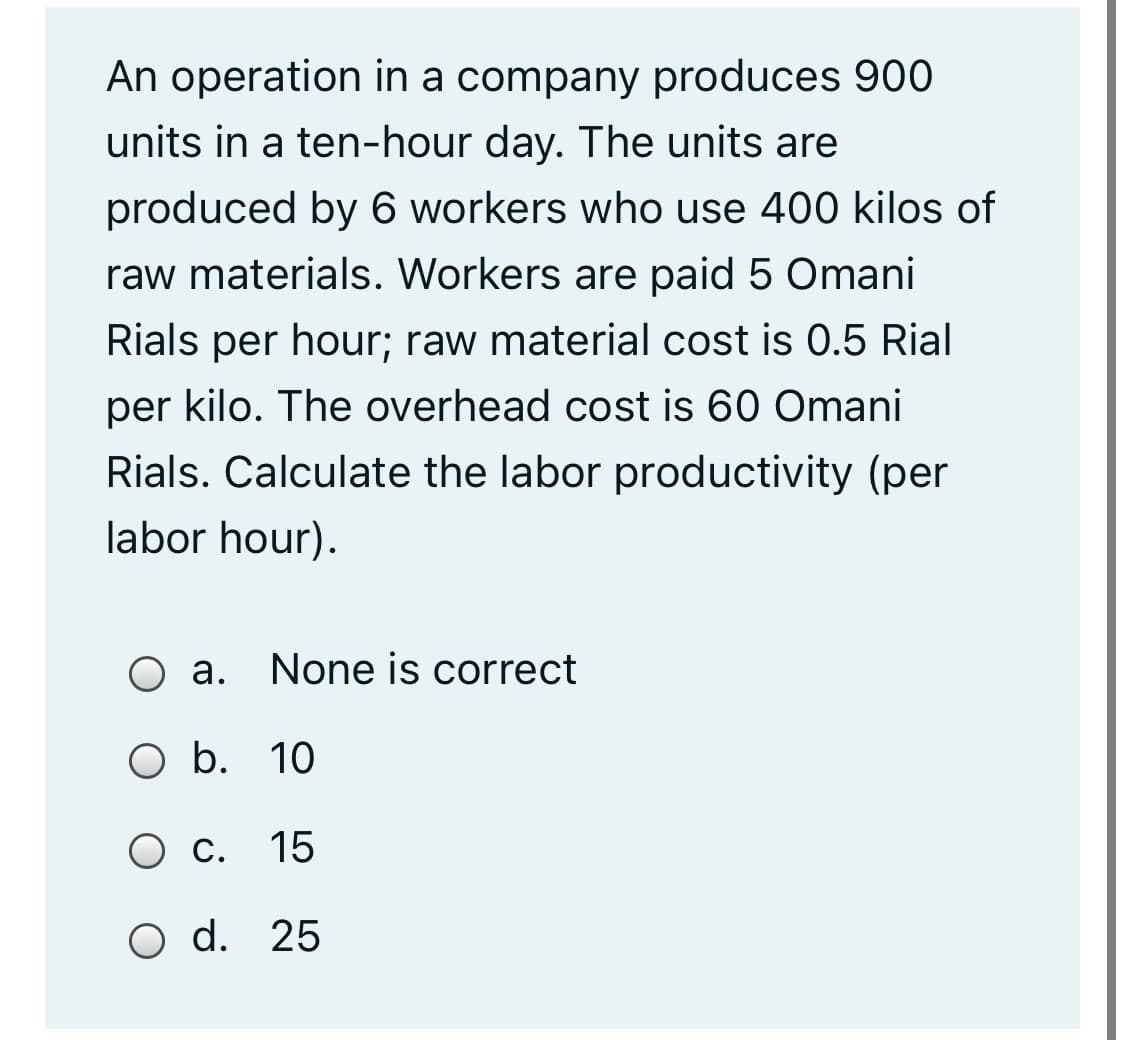 An operation in a company produces 900
units in a ten-hour day. The units are
produced by 6 workers who use 400 kilos of
raw materials. Workers are paid 5 Omani
Rials per hour; raw material cost is 0.5 Rial
per kilo. The overhead cost is 60 Omani
Rials. Calculate the labor productivity (per
labor hour).
O a.
None is correct
O b. 10
О.
15
O d. 25
