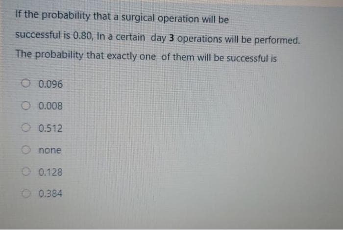 If the probability that a surgical operation will be
successful is 0.80, In a certain day 3 operations will be performed.
The probability that exactly one of them will be successful is
O 0.096
O 0.008
O 0.512
O none
O 0.128
O 0.384
