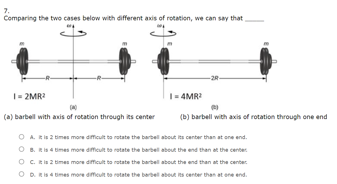 7.
Comparing the two cases below with different axis of rotation, we can say that
m
-R-
2R
= 2MR2
= 4MR2
(a)
(b)
(a) barbell with axis of rotation through its center
(b) barbell with axis of rotation through one end
O A. it is 2 times more difficult to rotate the barbell about its center than at one end.
B. it is 4 times more difficult to rotate the barbell about the end than at the center.
O C. it is 2 times more difficult to rotate the barbell about the end than at the center.
D. it is 4 times more difficult to rotate the barbell about its center than at one end.
O O
