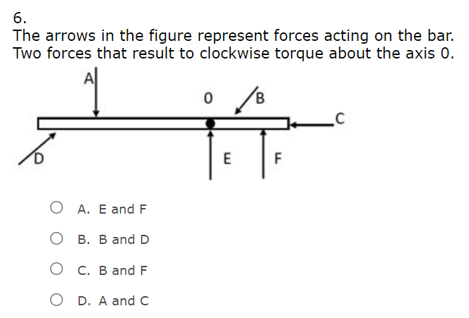 6.
The arrows in the figure represent forces acting on the bar.
Two forces that result to clockwise torque about the axis 0.
F
A. E and F
O B. B and D
О с. В and F
O D. A and C
