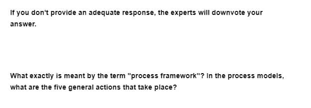 If you don't provide an adequate response, the experts will downvote your
answer.
What exactly is meant by the term "process framework"? In the process models,
what are the five general actions that take place?