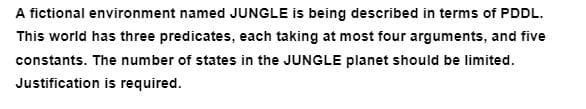 A fictional environment named JUNGLE is being described in terms of PDDL.
This world has three predicates, each taking at most four arguments, and five
constants. The number of states in the JUNGLE planet should be limited.
Justification is required.