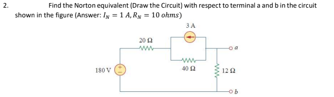 2.
Find the Norton equivalent (Draw the Circuit) with respect to terminal a and b in the circuit
shown in the figure (Answer: IN = 1 A, RN = 10 ohms)
3 A
20 2
ww
o a
180 V
40 2
12 Ω
