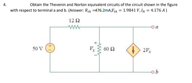Obtain the Thevenin and Norton equivalent circuits of the circuit shown in the figure
with respect to terminal a and b. (Answer: Rth =476.2mA,Ven = 1.9841 V, IN = 4.176 A)
4.
12 Ω
50 V
60 Ω
2Vx
