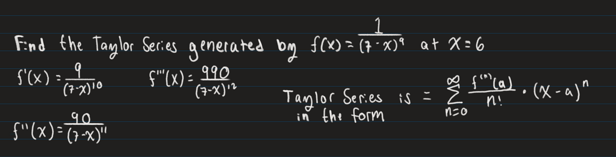 Find the Taylor Series generated
f'(x)=;
b
(7-X) 10
90
{"(x)=(7-x)"
f""(x) = ११०
(7-X)+2
by f(x) = (7-X)ª at X=6
∞ {"m) (a)
(^)
Taylor Series is = = 2 n!
in the form
n=o
·(x-a)"
●