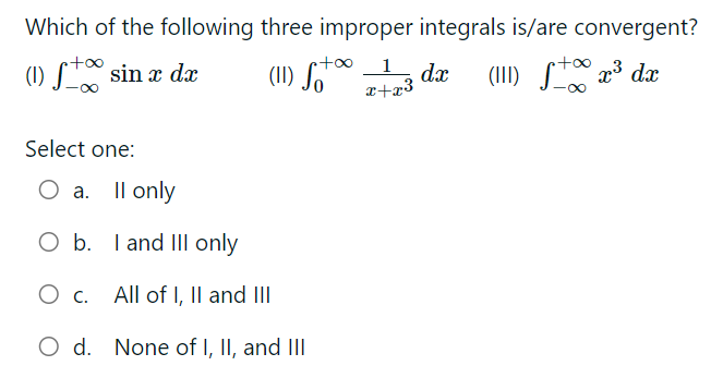 Which of the following three improper integrals is/are convergent?
1
+o∞
(1) S™* sin x dæ
(II) S"™
S 23 dæ
dx
(II)
a+x3
Select one:
O a. Il only
O b. I and II only
Ос.
O c. I
All of I, Il and I
O d. None of I, II, and III
