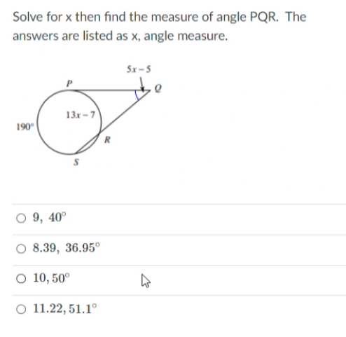 Solve for x then find the measure of angle PQR. The
answers are listed as x, angle measure.
5x-5
13x -7
190"
R
9, 40°
8.39, 36.95°
O 10, 50°
O 11.22, 51.1°
