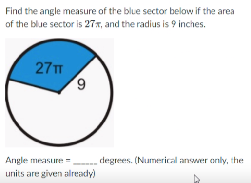 Find the angle measure of the blue sector below if the area
of the blue sector is 27T, and the radius is 9 inches.
ח 27
Angle measure =
degrees. (Numerical answer only, the
units are given already)
