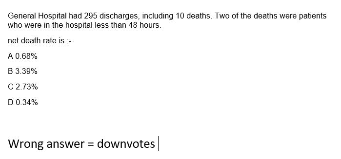 General Hospital had 295 discharges, including 10 deaths. Two of the deaths were patients
who were in the hospital less than 48 hours.
net death rate is :-
A 0.68%
B 3.39%
C 2.73%
D 0.34%
Wrong answer = downvotes

