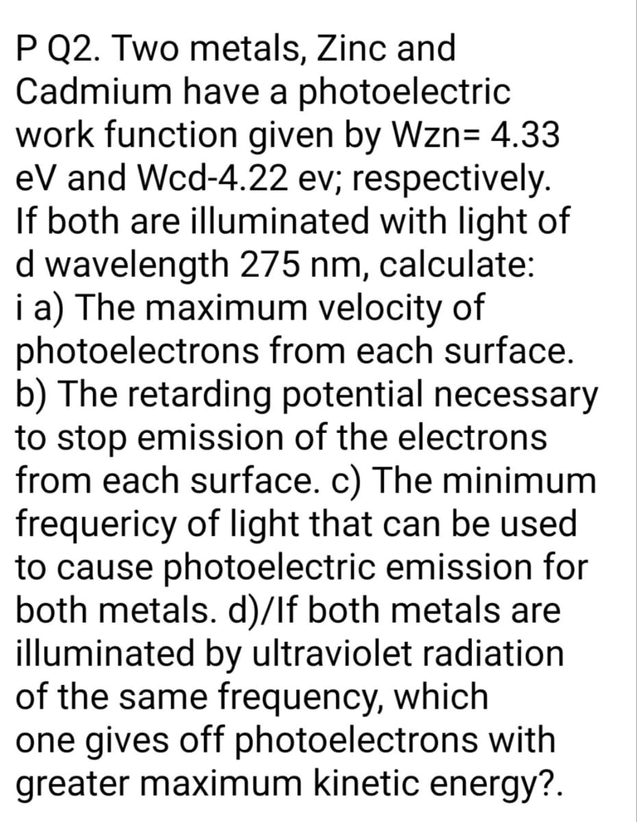 P Q2. Two metals, Zinc and
Cadmium have a photoelectric
work function given by Wzn= 4.33
eV and Wcd-4.22 ev; respectively.
If both are illuminated with light of
d wavelength 275 nm, calculate:
i a) The maximum velocity of
photoelectrons from each surface.
b) The retarding potential necessary
to stop emission of the electrons
from each surface. c) The minimum
frequericy of light that can be used
to cause photoelectric emission for
both metals. d)/lf both metals are
illuminated by ultraviolet radiation
of the same frequency, which
one gives off photoelectrons with
greater maximum kinetic energy?.
