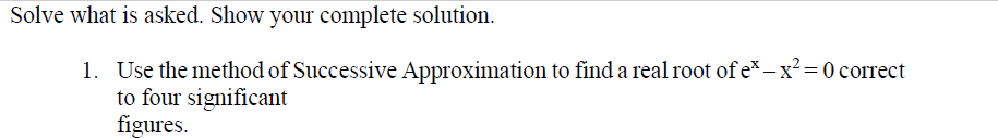 Solve what is asked. Show your complete solution.
1. Use the method of Successive Approximation to find a real root of e*- x² = 0 correct
to four significant
figures.
