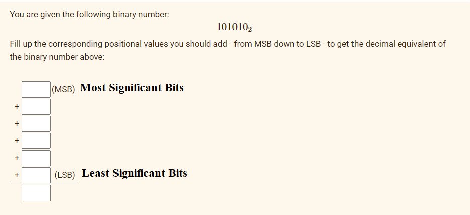 You are given the following binary number:
1010102
Fill up the corresponding positional values you should add - from MSB down to LSB - to get the decimal equivalent of
the binary number above:
(MSB) Most Significant Bits
+
(LSB) Least Significant Bits
+
+
+
