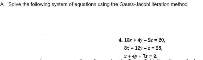 A. Solve the following system of equations using the Gauss-Jacobi iteration method.
4. 10x + 4y – 22 = 20,
3x + 12y – 2 = 28,
x + 4y + 7z = 2.

