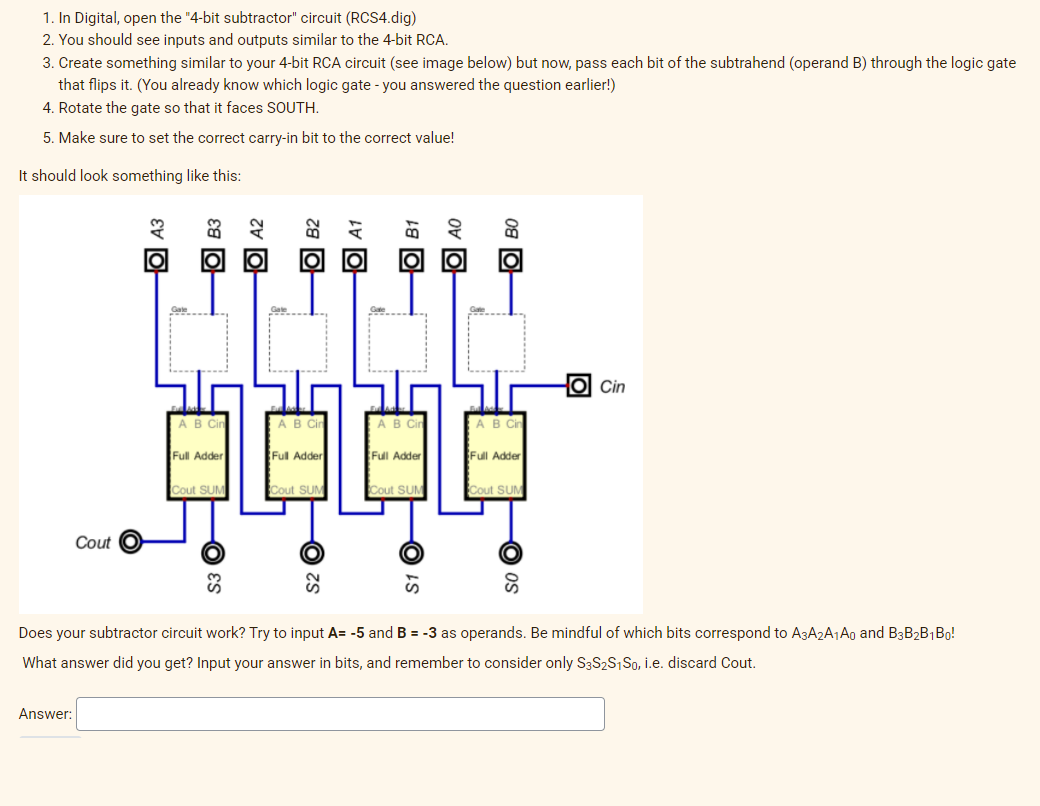 1. In Digital, open the "4-bit subtractor" circuit (RCS4.dig)
2. You should see inputs and outputs similar to the 4-bit RCA.
3. Create something similar to your 4-bit RCA circuit (see image below) but now, pass each bit of the subtrahend (operand B) through the logic gate
that flips it. (You already know which logic gate - you answered the question earlier!)
4. Rotate the gate so that it faces SOUTH.
5. Make sure to set the correct carry-in bit to the correct value!
It should look something like this:
O Cin
AB Cir
AB Cin
B Cin
B Cin
Full Adder
Full Adder
Full Adder
Full Adder
Cout SUM
Cout SUM
Cout SUM
Cout SUM
Cout
Does your subtractor circuit work? Try to input A= -5 and B = -3 as operands. Be mindful of which bits correspond to A3A2A1A0 and B3B2B1Bo!
What answer did you get? Input your answer in bits, and remember to consider only S3S2S1S0, i.e. discard Cout.
Answer:
08 O
Ov O
18 O
S1
O A1
za O
O A2
