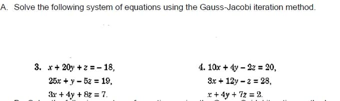 A. Solve the following system of equations using the Gauss-Jacobi iteration method.
3. x+ 20y +z = - 18,
4. 10x + 4y – 22 = 20,
25x + y - 5z = 19,
3x + 12y – 2 = 28,
3x + 4y + 8z = 7.
x + 4y + 72 = 2.
