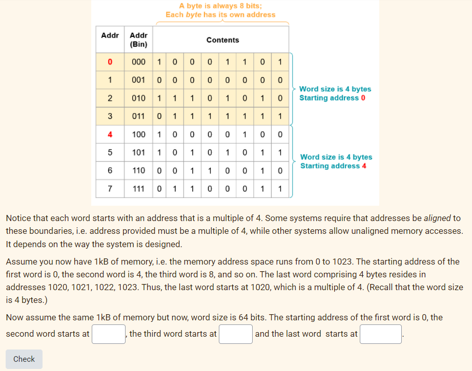 A byte is always 8 bits;
Each byte has its own address
Addr Addr
Contents
(Bin)
000 1 0 0 0 1 10 1
001 0 000 o 0 00
010 1 1 1 0 1 0 10
011 0 1 1 1 1 1 1 1
100 1 0 0 00 100
101 1 0 10 10 1 1
1
Word size is 4 bytes
Starting address 0
2
3
Word size is 4 bytes
Starting address 4
6
110 0 0 1
1 0 0 10
111 0 1 1 0 o 0 1 1
Notice that each word starts with an address that is a multiple of 4. Some systems require that addresses be aligned to
these boundaries, i.e. address provided must be a multiple of 4, while other systems allow unaligned memory accesses.
It depends on the way the system is designed.
Assume you now have 1kB of memory, i.e. the memory address space runs from 0 to 1023. The starting address of the
first word is 0, the second word is 4, the third word is 8, and so on. The last word comprising 4 bytes resides in
addresses 1020, 1021, 1022, 1023. Thus, the last word starts at 1020, which is a multiple of 4. (Recall that the word size
is 4 bytes.)
Now assume the same 1kB of memory but now, word size is 64 bits. The starting address of the first word is 0, the
second word starts at
the third word starts at
and the last word starts at
Check
4)
7.

