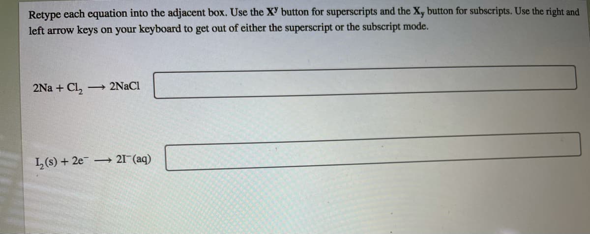 Retype each equation into the adjacent box. Use the XY button for superscripts and the Xy button for subscripts. Use the right and
left arrow keys on your keyboard to get out of either the superscript or the subscript mode.
2Na + Cl,
→ 2NACI
L(s) + 2e
→ 21-(aq)

