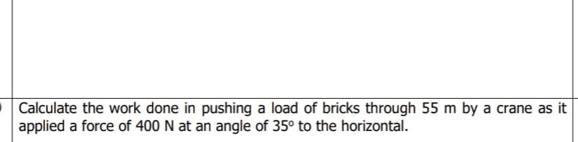 Calculate the work done in pushing a load of bricks through 55 m by a crane as it
applied a force of 400 N at an angle of 35° to the horizontal.
