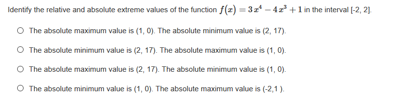 Identify the relative and absolute extreme values of the function f(x) = 3 x“ – 4x³ +1 in the interval [-2, 2].
O The absolute maximum value is (1, 0). The absolute minimum value is (2, 17).
O The absolute minimum value is (2, 17). The absolute maximum value is (1, 0).
O The absolute maximum value is (2, 17). The absolute minimum value is (1, 0).
O The absolute minimum value is (1, 0). The absolute maximum value is (-2,1 ).
