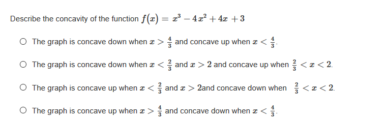 Describe the concavity of the function f(x) = x³ – 4x² + 4x +3
O The graph is concave down when a > and concave up when a <
O The graph is concave down when x < and z > 2 and concave up when <z< 2.
O The graph is concave up when x < and x > 2and concave down when <x < 2.
O The graph is concave up when z > and concave down when æ <.
