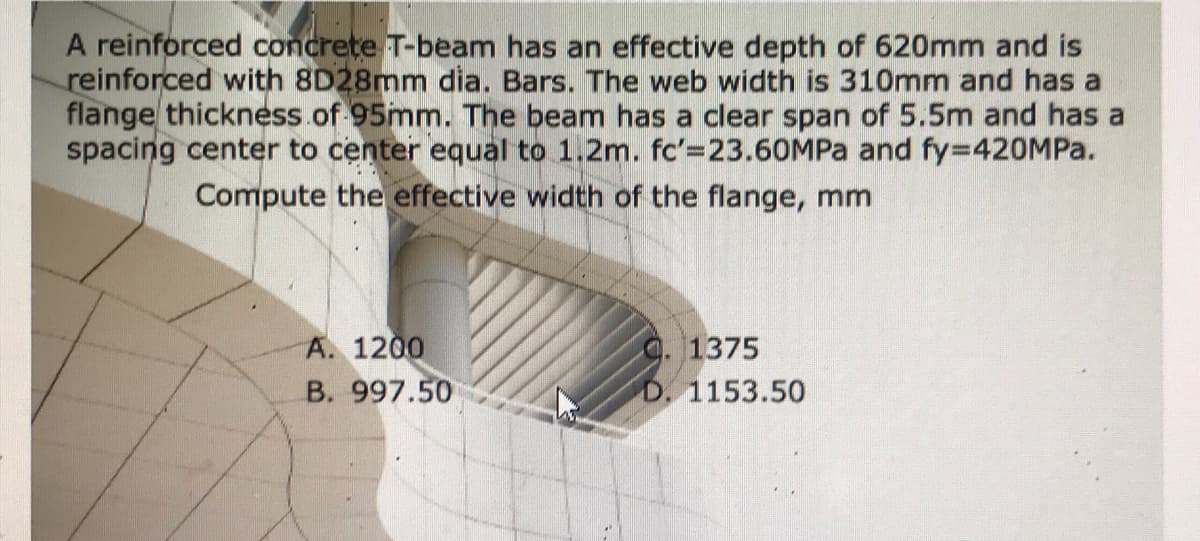 A reinforced concrete T-beam has an effective depth of 620mm and is
reinforced with 8D28mm dia. Bars. The web width is 310mm and has a
flange thickness of 95mm. The beam has a clear span of 5.5m and has a
spacing center to center equal to 1.2m. fc' 23.60MPA and fy=420MP..
Compute the effective width of the flange, mm
A. 1200
B. 997.50
1375
D. 1153.50
