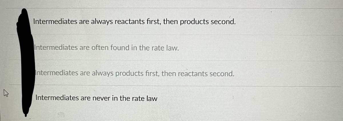 Intermediates are always reactants first, then products second.
Intermediates are often found in the rate law.
Intermediates are always products first, then reactants second.
Intermediates are never in the rate law