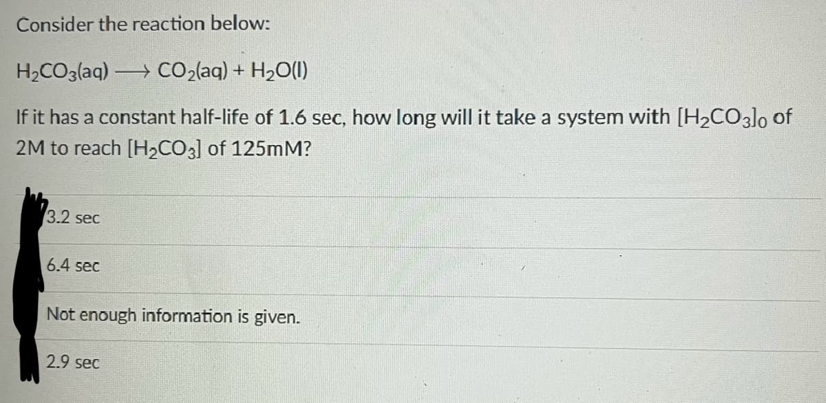 Consider the reaction below:
H₂CO3(aq) > CO₂(aq) + H₂O(l)
If it has a constant half-life of 1.6 sec, how long will it take a system with [H₂CO3]0 of
2M to reach [H₂CO3] of 125mM?
3.2 sec
6.4 sec
Not enough information is given.
2.9 sec