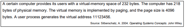 A certain computer provides its users with a virtual-memory space of 232 bytes. The computer has 218
bytes of physical memory. The virtual memory is implemented by paging, and the page size is 4096
bytes. A user process generates the virtual address 11123456.
Source: Silberschatz, A. 2004. Operating Systems Concepts. John Wiley
