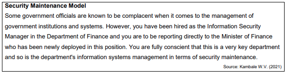 Security Maintenance Model
Some government officials are known to be complacent when it comes to the management of
government institutions and systems. However, you have been hired as the Information Security
Manager in the Department of Finance and you are to be reporting directly to the Minister of Finance
who has been newly deployed in this position. You are fully conscient that this is a very key department
and so is the department's information systems management in terms of security maintenance.
Source: Kambale W.V. (2021)
