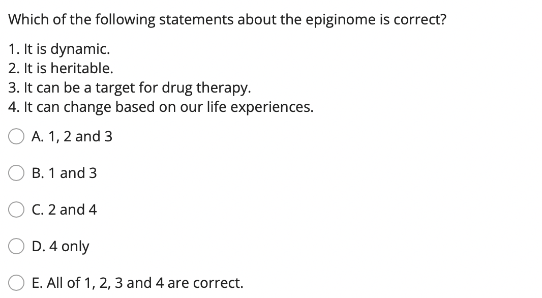 Which of the following statements about the epiginome is correct?
1. It is dynamic.
2. It is heritable.
3. It can be a target for drug therapy.
4. It can change based on our life experiences.
A. 1, 2 and 3
B. 1 and 3
C. 2 and 4
D. 4 only
E. All of 1, 2, 3 and 4 are correct.
