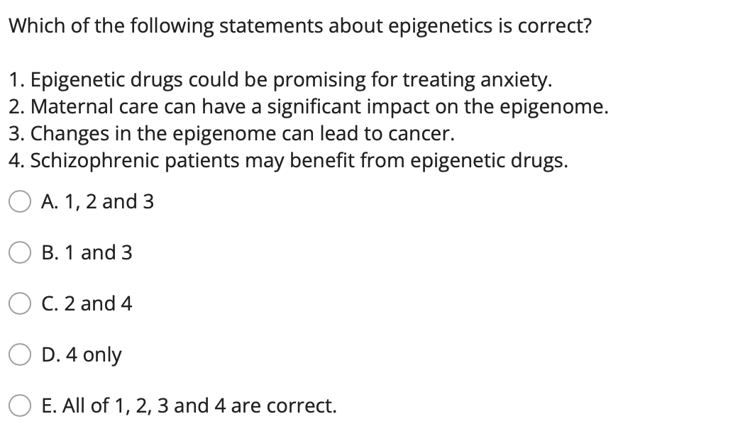 Which of the following statements about epigenetics is correct?
1. Epigenetic drugs could be promising for treating anxiety.
2. Maternal care can have a significant impact on the epigenome.
3. Changes in the epigenome can lead to cancer.
4. Schizophrenic patients may benefit from epigenetic drugs.
A. 1, 2 and 3
B. 1 and 3
C. 2 and 4
D. 4 only
E. All of 1, 2, 3 and 4 are correct.
