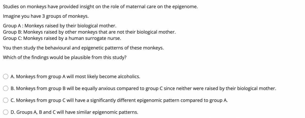 Studies on monkeys have provided insight on the role of maternal care on the epigenome.
Imagine you have 3 groups of monkeys.
Group A: Monkeys raised by their biological mother.
Group B: Monkeys raised by other monkeys that are not their biological mother.
Group C: Monkeys raised by a human surrogate nurse.
You then study the behavioural and epigenetic patterns of these monkeys.
Which of the findings would be plausible from this study?
A. Monkeys from group A will most likely become alcoholics.
B. Monkeys from group B will be equally anxious compared to group C since neither were raised by their biological mother.
C. Monkeys from group C will have a significantly different epigenomic pattern compared to group A.
D. Groups A, B and C will have similar epigenomic patterns.
