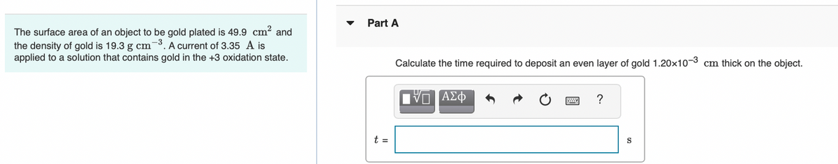 Part A
The surface area of an object to be gold plated is 49.9 cm? and
the density of gold is 19.3 g cm-3. A current of 3.35 A is
applied to a solution that contains gold in the +3 oxidation state.
Calculate the time required to deposit an even layer of gold 1.20×10-3 cm thick on the object.
t =
S
