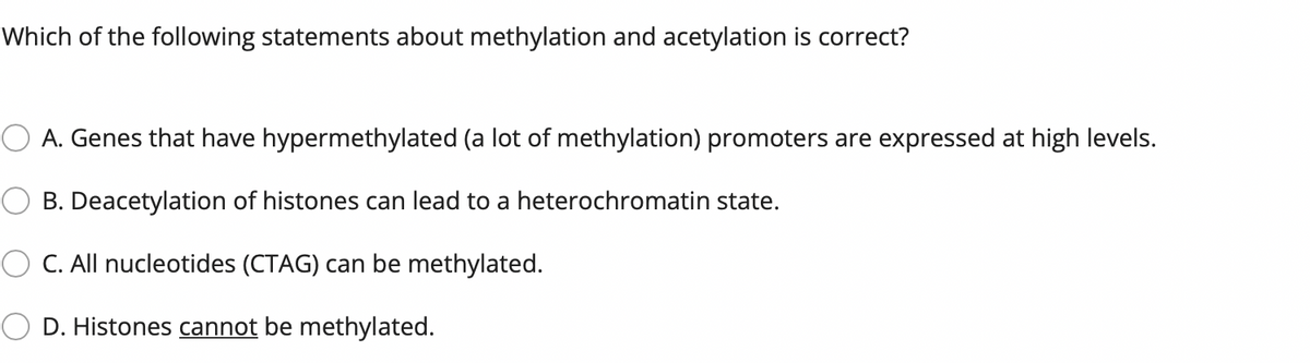 Which of the following statements about methylation and acetylation is correct?
A. Genes that have hypermethylated (a lot of methylation) promoters are expressed at high levels.
B. Deacetylation of histones can lead to a heterochromatin state.
C. All nucleotides (CTAG) can be methylated.
D. Histones cannot be methylated.
