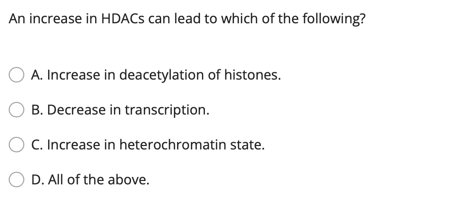 An increase in HDACS can lead to which of the following?
A. Increase in deacetylation of histones.
B. Decrease in transcription.
C. Increase in heterochromatin state.
D. All of the above.
