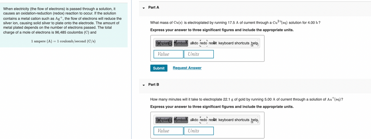 Part A
When electricity (the flow of electrons) is passed through a solution, it
causes an oxidation-reduction (redox) reaction to occur. If the solution
contains a metal cation such as Ag+, the flow of electrons will reduce the
silver ion, causing solid silver to plate onto the electrode. The amount of
What mass of Cu(s) is electroplated by running 17.5 A of current through a Cu2(aq) solution for 4.00 h?
metal plated depends on the number of electrons passed. The total
charge of a mole of electrons is 96,485 coulombs (C) and
Express your answer to three significant figures and include the appropriate units.
1 ampere (A) =1 coulomb/second (C/s)
Templates Symbols uado redo reset keyboard shortcuts help,
Value
Units
Submit
Request Answer
Part B
How many minutes will it take to electroplate 22.1 g of gold by running 5.00 A of current through a solution of AuT(aq)?
Express your answer to three significant figures and include the appropriate units.
Templates Symbols uado redo reset keyboard shortcuts
help,
Value
Units
