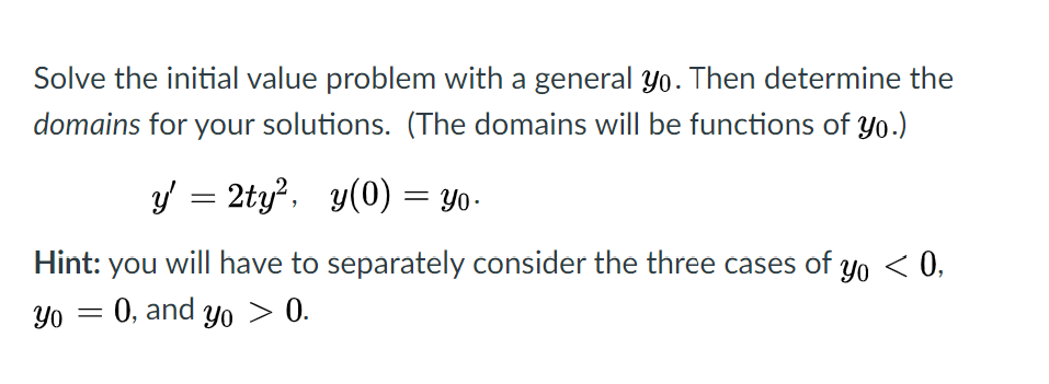 Solve the initial value problem with a general Yo. Then determine the
domains for your solutions. (The domains will be functions of yo.)
y = 2ty?, y(0) = Yo-
Hint:
you
will have to separately consider the three cases of yo < 0,
Yo
0, and yo > 0.
