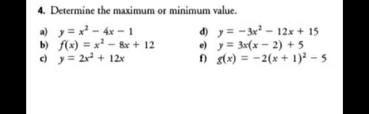 4. Determine the maximum or minimum value.
a) y = x2-4x - 1
b) f(x) = x - 8x + 12
c) y = 2x2 + 12x
d) y = -3x - 12x + 15
e) y = 3x(x - 2) + 5
f) g(x) = -2(x + 1)2-5
%3D
