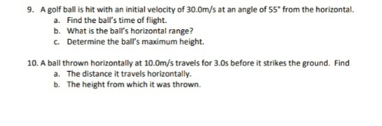 9. Agolf ball is hit with an initial velocity of 30.0m/s at an angle of 55° from the horizontal.
a. Find the ball's time of flight.
b. What is the ball's horizontal range?
c. Determine the ball's maximum height.
10. A ball thrown horizontally at 10.0m/s travels for 3.0s before it strikes the ground. Find
a. The distance it travels horizontally.
b. The height from which it was thrown.
