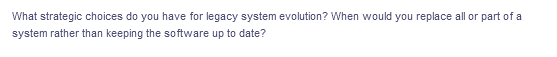 What strategic choices do you have for legacy system evolution? When would you replace all or part of a
system rather than keeping the software up to date?
