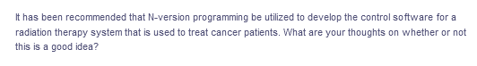 It has been recommended that N-version programming be utilized to develop the control software for a
radiation therapy system that is used to treat cancer patients. What are your thoughts on whether or not
this is a good idea?
