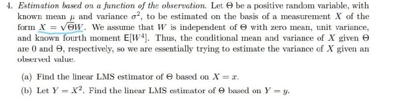 4. Estimation based on a function of the observation. Let e be a positive random variable, with
known mean p and variance o?, to be estimated on the basis of a measurement X of the
form X = vOW. We assume that W is independent of e with zero mean, unit variance,
and known fourth moment E[W4]. Thus, the conditional mean and variance of X given O
are 0 and 0, respectively, so we are essentially trying to estimate the variance of X given an
observed value.
(a) Find the linear LMS estimator of e based on X = x.
(b) Let Y = X?. Find the linear LMS estimator of O based on Y = y.
