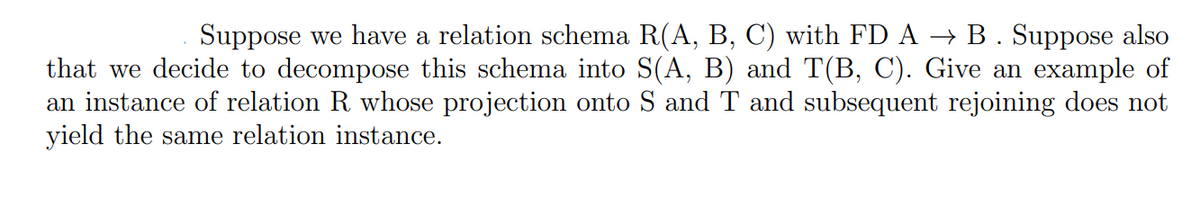 Suppose we have a relation schema R(A, B, C) with FD A → B. Suppose also
that we decide to decompose this schema into S(A, B) and T(B, C). Give an example of
an instance of relation R whose projection onto S and T and subsequent rejoining does not
yield the same relation instance.
