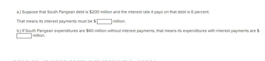 a.) Suppose that South Pangean debt is $200 million and the interest rate it pays on that debt is 6 percent.
That means its interest payments must be $
|million.
b.) If South Pangean expenditures are $60 million without interest payments, that means its expenditures with interest payments are $
million.
