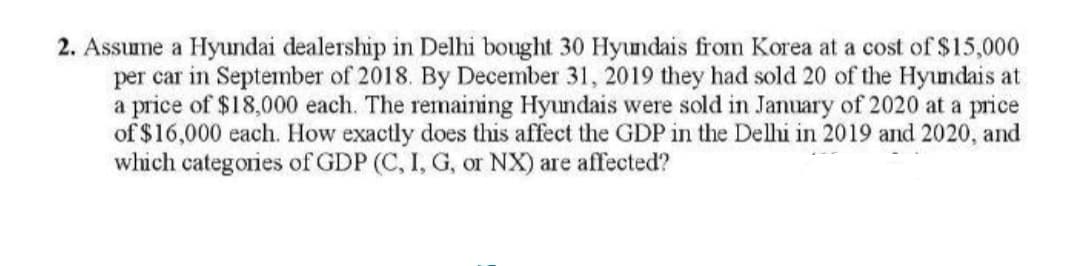 2. Assume a Hyundai dealership in Delhi bought 30 Hyundais from Korea at a cost of $15,000
per car in September of 2018. By December 31, 2019 they had sold 20 of the Hyundais at
a price of $18,000 each. The remaining Hyundais were sold in January of 2020 at a price
of $16,000 each. How exactly does this affect the GDP in the Delhi in 2019 and 2020, and
which categories of GDP (C, I, G, or NX) are affected?
