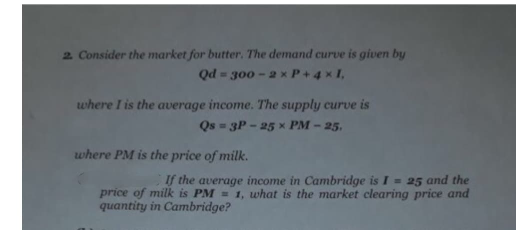 2 Consider the market for butter. The demand curve is given by
= 300 -2 x P+4 xI,
where I is the average income. The supply curve is
Qs = 3P - 25 x PM-25,
where PM is the price of milk.
If the average income in Cambridge is I = 25 and the
price of milk is PM = 1, what is the market clearing price and
quantity in Cambridge?
